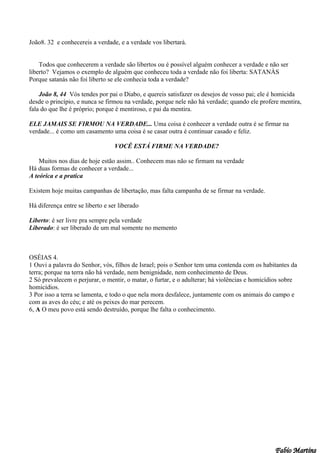 João8. 32 e conhecereis a verdade, e a verdade vos libertará.


    Todos que conhecerem a verdade são libertos ou é possível alguém conhecer a verdade e não ser
liberto? Vejamos o exemplo de alguém que conheceu toda a verdade não foi liberta: SATANÀS
Porque satanás não foi liberto se ele conhecia toda a verdade?

    João 8, 44 Vós tendes por pai o Diabo, e quereis satisfazer os desejos de vosso pai; ele é homicida
desde o princípio, e nunca se firmou na verdade, porque nele não há verdade; quando ele profere mentira,
fala do que lhe é próprio; porque é mentiroso, e pai da mentira.

ELE JAMAIS SE FIRMOU NA VERDADE... Uma coisa é conhecer a verdade outra é se firmar na
verdade... é como um casamento uma coisa é se casar outra é continuar casado e feliz.

                                  VOCÊ ESTÁ FIRME NA VERDADE?

    Muitos nos dias de hoje estão assim.. Conhecem mas não se firmam na verdade
Há duas formas de conhecer a verdade...
A teórica e a pratica

Existem hoje muitas campanhas de libertação, mas falta campanha de se firmar na verdade.

Há diferença entre se liberto e ser liberado

Liberto: é ser livre pra sempre pela verdade
Liberado: é ser liberado de um mal somente no memento



OSÉIAS 4.
1 Ouvi a palavra do Senhor, vós, filhos de Israel; pois o Senhor tem uma contenda com os habitantes da
terra; porque na terra não há verdade, nem benignidade, nem conhecimento de Deus.
2 Só prevalecem o perjurar, o mentir, o matar, o furtar, e o adulterar; há violências e homicídios sobre
homicídios.
3 Por isso a terra se lamenta, e todo o que nela mora desfalece, juntamente com os animais do campo e
com as aves do céu; e até os peixes do mar perecem.
6, A O meu povo está sendo destruído, porque lhe falta o conhecimento.
 