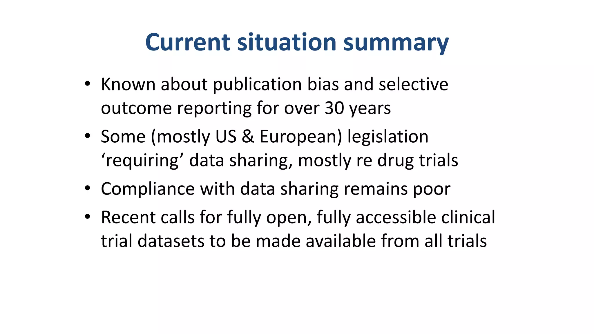 Current situation summary
• Known about publication bias and selective
outcome reporting for over 30 years
• Some (mostly US & European) legislation
‘requiring’ data sharing, mostly re drug trials
• Compliance with data sharing remains poor
• Recent calls for fully open, fully accessible clinical
trial datasets to be made available from all trials
 