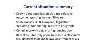 Current situation summary
• Known about publication bias and selective
outcome reporting for over 30 years
• Some (mostly US & European) legislation
‘requiring’ data sharing, mostly re drug trials
• Compliance with data sharing remains poor
• Recent calls for fully open, fully accessible clinical
trial datasets to be made available from all trials
 