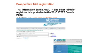 The University of Sydney Page 12
Prospective trial registration
Trial information on the ANZCTR and other Primary
registries is imported onto the WHO ICTRP Search
Portal
Available at www.who.int/trialsearch
 