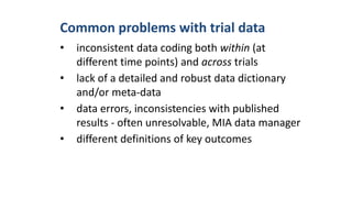Common problems with trial data
• inconsistent data coding both within (at
different time points) and across trials
• lack of a detailed and robust data dictionary
and/or meta-data
• data errors, inconsistencies with published
results - often unresolvable, MIA data manager
• different definitions of key outcomes
 