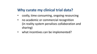 Why curate my clinical trial data?
• costly, time consuming, ongoing resourcing
• no academic or commercial recognition
(in reality system penalises collaboration and
sharing)
• what incentives can be implemented?
 