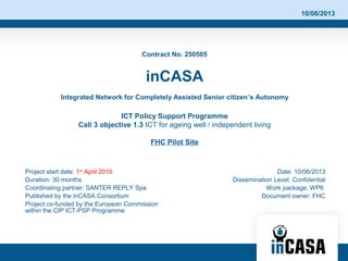 10/06/2013
Contract No. 250505
inCASA
Integrated Network for Completely Assisted Senior citizen’s Autonomy
ICT Policy Support Programme
Call 3 objective 1.3 ICT for ageing well / independent living
FHC Pilot Site
Project start date: 1st
April 2010
Duration: 30 months
Coordinating partner: SANTER REPLY Spa
Published by the inCASA Consortium
Project co-funded by the European Commission
within the CIP ICT-PSP Programme
Date: 10/06/2013
Dissemination Level: Confidential
Work package: WP6
Document owner: FHC
 