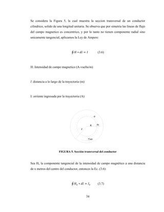 34
Se considera la Figura 5, la cual muestra la seccion transversal de un conductor
cilindrico, solido de una longitud unitaria. Se observa que por simetria las lineas de flujo
del campo magnetico es concentrico, y por lo tanto no tienen componente radial sino
unicamente tangencial, aplicamos la Ley de Ampere:
∮ ∗ = (3.6)
H: Intensidad de campo magnetico (A-vuelta/m)
l: distancia a lo largo de la trayectoria (m)
I: orriente ingresada por la trayectoria (A)
FIGURA 5. Sección transversal del conductor
Sea Hx la componente tangencial de la intensidad de campo magnético a una distancia
de x metros del centro del conductor, entonces la Ec. (3.6):
∮ ∗ = (3.7)
 