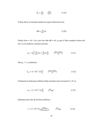 38
= 									( ) (3.19)
El flujo en el elemento tubular de espesor diferencial será:
∅ = (3.20)
Donde = ∗ 1 y por otro lado ∅ = , ya que el flujo completo enlaza solo
una vez al conductor, entonces tenemos:
= = 												( )		 (3.21)
Para = 1 y tendremos:
= 2 ∗ 10 	 											( )		 (3.22)
Finalmente la inductancia debida al flujo enlazado entre los puntos P1 y P2 es:
= 2 ∗ 10 	 											( )		 (3.23)
Inductancia por fase de las líneas trifásicas:
= 2 ∗ 10 															( ) (3.24)
 