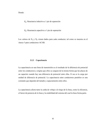 41
Donde:
: Reactancia inductiva a 1 pie de separación
: Reactancia capacitiva a 1 pie de separación
Los valores de Xa y Xd vienen dados para cada conductor; tal como se muestra en el
Anexo 3 para conductores ACAR.
3.2.3 Capacitancia
La capacitancia en una línea de transmisión es el resultado de la diferencia de potencial
entre los conductores y origina que ellos se carguen de la misma forma que las placas de
un capacitor cuando hay una diferencia de potencial entre ellas. O sea es la carga por
unidad de diferencia de potencial. La capacitancia entre conductores paralelos es una
constante que depende del tamaño y espaciamiento entre ellos.
La capacitancia afecta tanto la caída de voltaje a lo largo de la línea, como la eficiencia,
el factor de potencia de la línea y la estabilidad del sistema del cual la línea forma parte.
 