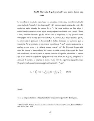 42
3.2.3.1 Diferencia de potencial entre dos puntos debida una
carga
Se considera un conductor recto, largo con una carga positiva de q culombios/metro, tal
como indica la Figura 8. A las distancias D1 y D2 metros respectivamente, del centro del
conductor, están situados los puntos P1 y P2. La carga positiva que hay sobre el
conductor ejerce una fuerza que repele las cargas positivas situadas en el campo. Debido
a esto y teniendo en cuenta que D2, en este caso es mayor que D1, hay que realizar un
trabajo para llevar la carga positiva desde P2 a P1, estando, P1 a mayor potencia que P2.
La diferencia de potencial es la cantidad de trabajo realizado por culombio que se
transporta. Por el contrario, al moverse un culombio de P1 a P2 absorbe una energía, la
cual en newton metro es la caída de tensión entre P1 y P2. La diferencia de potencial
entre dos puntos, es independiente del camino recorrido de uno al otro punto. La forma
más sencilla de calcular la caída de tensión entre los dos puntos, es calcular la tensión
que existe entre las superficies equipotenciales que pasan por P1 y P2, integrando la
densidad de campo a lo largo de un camino radial entre las superficies equipotenciales.
De esta forma la caída instantánea de tensión entre P1 y P2 es22
:
= 	 = = 	 	 (3.31)
Donde:
: Es la carga instantánea sobre el conductor en culombios por metro de longitud.
22
STEVENSON. William, Análisis de Sistemas Eléctricos de Potencia-2da
Edición, Editorial McGraw-
Hill, México, 1985, p. 66.
 