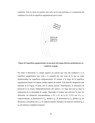 45
conductor. Esto es cierto en nuestro caso salvo en la zona próxima a b. el potencial del
conductor b es el de la superficie equipotencial que le corta.
Figura 10. Superficies equipotenciales en una parte del campo eléctrico producido por un
conductor cargado
Por tanto al determinar Vab puede seguirse un camino que vaya del conductor a a la
superficie equipotencial que corta a b, pasando por una zona en la que no están
distorsionadas las superficies equipotenciales. El camino a lo largo de la superficie
equipotencial hasta b no supone cambio alguno de tensión. Esta línea de integración esta
indicada en la Figura 10 junto con el camino directo. Naturalmente, la diferencia de
potencial es la misma independientemente del camino a lo largo del cual se hace la
integración de la intensidad de campo. Siguiendo el camino que atraviesa la zona sin
distorsión, las distancias correspondientes a D2 y D1 de la Ec. (3.31) son D y ra,
respectivamente, al determinar la Vab, debido a qa. Al determinar la Vab, debido a qb las
distancias a considerar son rb y D, respectivamente. Pasando a la notación vectorial (qa y
qb son números complejos) tenemos:
 