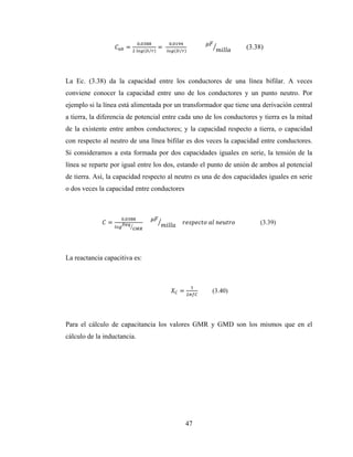 47
=
.
	 ( ⁄ )
=	
.
	 ( ⁄ )
													 (3.38)
La Ec. (3.38) da la capacidad entre los conductores de una línea bifilar. A veces
conviene conocer la capacidad entre uno de los conductores y un punto neutro. Por
ejemplo si la línea está alimentada por un transformador que tiene una derivación central
a tierra, la diferencia de potencial entre cada uno de los conductores y tierra es la mitad
de la existente entre ambos conductores; y la capacidad respecto a tierra, o capacidad
con respecto al neutro de una línea bifilar es dos veces la capacidad entre conductores.
Si consideramos a esta formada por dos capacidades iguales en serie, la tensión de la
línea se reparte por igual entre los dos, estando el punto de unión de ambos al potencial
de tierra. Así, la capacidad respecto al neutro es una de dos capacidades iguales en serie
o dos veces la capacidad entre conductores
=
.
					 				 	 	 	 (3.39)
La reactancia capacitiva es:
= (3.40)
Para el cálculo de capacitancia los valores GMR y GMD son los mismos que en el
cálculo de la inductancia.
 
