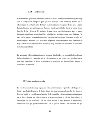 48
3.2.4 Conductancia
Concretamente, para este parámetro todavía no existe un modelo matemático preciso y
con la simplicidad apropiada para poderlo manejar. Este parámetro resulta de la
observación de las “corrientes de fuga” describiendo una trayectoria de las fases a tierra.
Principalmente, las corrientes que fluyen a través del aislador hacia la torre, siendo
función de la eficiencia del aislador, la cual varía significativamente con el calor,
humedad atmosférica, contaminación y salinidad del ambiente, entre otros factores. Por
esta razón, obtener un modelo matemático representativo de este fenómeno, resulta una
tarea compleja. Por otro lado, es común despreciar este el efecto de estas corrientes de
fuga, debido a que representan un porcentaje muy pequeño con respecto a las corrientes
nominales de la línea.
La resistencia y la conductancia uniformemente distribuidas a la carga de la línea forman
la impedancia serie. La conductancia y la capacitancia que existe entre conductores de
una línea monofásica o desde un conductor a neutro de una línea trifásica forman la
admitancia en paralelo.
3.3 Parámetros de secuencia
La resistencia inductancia y capacidad están uniformemente repartidas a lo largo de la
línea y en el cálculo exacto de líneas largas hay que considerarlo así. En las líneas de
longitud media se considera que la mitad de la capacidad esta agrupada en cada extremo
de la línea, sin que por ello se cometa un error apreciable al calcular la tensión y la
intensidad en los terminales. En las líneas cortas es tan pequeña la susceptancia
capacitiva total que puede despreciarse. En lo que se refiere a los cálculos en que
 