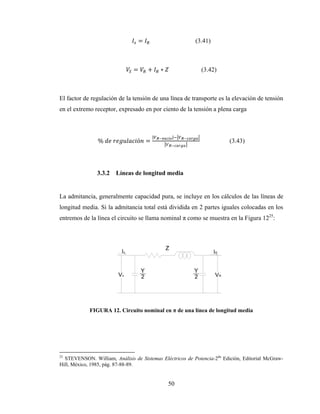 50
= (3.41)
= + ∗ (3.42)
El factor de regulación de la tensión de una línea de transporte es la elevación de tensión
en el extremo receptor, expresado en por ciento de la tensión a plena carga
%	 	 ó =
| |
(3.43)
3.3.2 Líneas de longitud media
La admitancia, generalmente capacidad pura, se incluye en los cálculos de las líneas de
longitud media. Si la admitancia total está dividida en 2 partes iguales colocadas en los
entremos de la línea el circuito se llama nominal π como se muestra en la Figura 1225
:
FIGURA 12. Circuito nominal en π de una línea de longitud media
25
STEVENSON. William, Análisis de Sistemas Eléctricos de Potencia-2da
Edición, Editorial McGraw-
Hill, México, 1985, pág. 87-88-89.
 