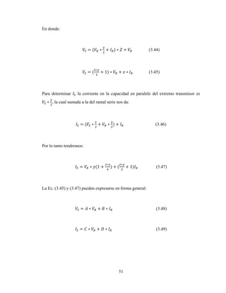 51
En donde:
= ( ∗ + ) ∗ + (3.44)
= (
∗
+ 1) ∗ + ∗ (3.45)
Para determinar la corriente en la capacidad en paralelo del extremo transmisor es
∗ , la cual sumada a la del ramal serie nos da:
= ( ∗ + ∗ ) + (3.46)
Por lo tanto tendremos:
= ∗ (1 +
∗
) + (
∗
+ 1) (3.47)
La Ec. (3.45) y (3.47) pueden expresarse en forma general:
= ∗ + ∗ (3.48)
= ∗ + ∗ (3.49)
 