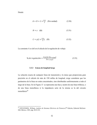52
Donde:
= = 1 +
∗
(Por unidad) (3.50)
= (Ω) (3.51)
= (1 +
∗
) (Ʊ) (3.52)
La constante A es útil en el cálculo de la regulación de voltaje:
%	 	 ó =
| |/| |
(3.53)
3.3.3 Líneas de longitud larga
La solución exacta de cualquier línea de transmisión y la única que proporciona gran
precisión en el cálculo de más de 150 millas de longitud, exige considerar que los
parámetros de la línea no están concentrados, sino distribuidos uniformemente a todo el
largo de la línea. En la Figura 13 se representa una fase y neutro de una línea trifásica, o
de una línea monofásica si la impedancia serie de la misma es la del circuito
monofásico26
26
STEVENSON. William, Análisis de Sistemas Eléctricos de Potencia-2da
Edición, Editorial McGraw-
Hill, México, 1985, pág. 90-91-92.
 