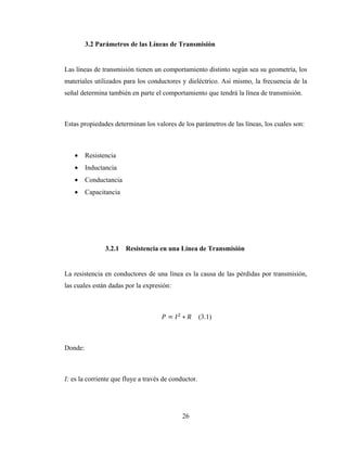 26
3.2 Parámetros de las Líneas de Transmisión
Las líneas de transmisión tienen un comportamiento distinto según sea su geometría, los
materiales utilizados para los conductores y dieléctrico. Así mismo, la frecuencia de la
señal determina también en parte el comportamiento que tendrá la línea de transmisión.
Estas propiedades determinan los valores de los parámetros de las líneas, los cuales son:
• Resistencia
• Inductancia
• Conductancia
• Capacitancia
3.2.1 Resistencia en una Línea de Transmisión
La resistencia en conductores de una línea es la causa de las pérdidas por transmisión,
las cuales están dadas por la expresión:
= ∗ (3.1)
Donde:
I: es la corriente que fluye a través de conductor.
 