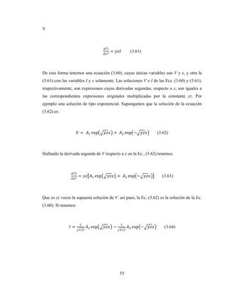 55
Y
= (3.61)
De esta forma tenemos una ecuación (3.60), cuyas únicas variables son V y x, y otra la
(3.61) con las variables I y x solamente. Las soluciones V e I de las Ecs. (3.60) y (3.61),
respectivamente, son expresiones cuyas derivadas segundas, respecto a x, son iguales a
las correspondientes expresiones originales multiplicadas por la constante yz. Por
ejemplo una solución de tipo exponencial. Supongamos que la solución de la ecuación
(3.62) es:
=	 exp +	 exp − (3.62)
Hallando la derivada segunda de V respecto a x en la Ec., (3.62) tenemos
= exp +	 exp − (3.63)
Que es yz veces la supuesta solución de V. así pues, la Ec. (3.62) es la solución de la Ec.
(3.60). Si tenemos:
=
⁄
exp −
⁄
exp − (3.64)
 