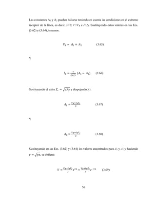 56
Las constantes A1 y A2 pueden hallarse teniendo en cuenta las condiciones en el extremo
receptor de la línea, es decir, x=0, V=VR e I=IR. Sustituyendo estos valores en las Ecs.
(3.62) y (3.64), tenemos:
=	 +	 (3.65)
Y
=
⁄
	( −	 ) (3.66)
Sustituyendo el valor = ⁄ y despejando A1:
= (3.67)
Y
= (3.68)
Sustituyendo en las Ecs. (3.62) y (3.64) los valores encontrados para A1 y A2 y haciendo
= , se obtiene:
= + 	 (3.69)
 
