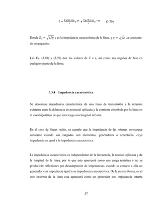 57
=
⁄
+
⁄
(3.70)
Donde = ⁄ y es la impedancia característica de la línea, y = La constante
de propagación.
Las Ec. (3.69) y (3.70) dan los valores de V e I, así como sus ángulos de fase en
cualquier punto de la línea.
3.3.4 Impedancia característica
Se denomina impedancia característica de una línea de transmisión a la relación
existente entre la diferencia de potencial aplicada y la corriente absorbida por la línea en
el caso hipotético de que esta tenga una longitud infinita.
En el caso de líneas reales, se cumple que la impedancia de las mismas permanece
constante cuando son cargadas con elementos, generadores o receptores, cuya
impedancia es igual a la impedancia característica.
La impedancia característica es independiente de la frecuencia, la tensión aplicada y de
la longitud de la línea, por lo que esta aparecerá como una carga resistiva y no se
producirán reflexiones por desadaptación de impedancias, cuando se conecte a ella un
generador con impedancia igual a su impedancia característica. De la misma forma, en el
otro extremo de la línea esta aparecerá como un generador con impedancia interna
 