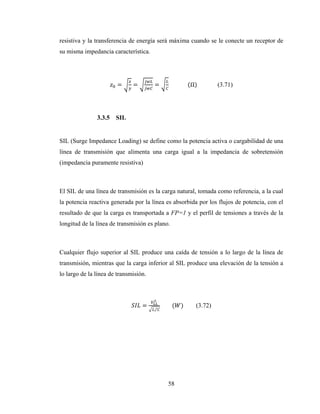 58
resistiva y la transferencia de energía será máxima cuando se le conecte un receptor de
su misma impedancia característica.
= = = 													(Ω) (3.71)
3.3.5 SIL
SIL (Surge Impedance Loading) se define como la potencia activa o cargabilidad de una
línea de transmisión que alimenta una carga igual a la impedancia de sobretensión
(impedancia puramente resistiva)
El SIL de una línea de transmisión es la carga natural, tomada como referencia, a la cual
la potencia reactiva generada por la línea es absorbida por los flujos de potencia, con el
resultado de que la carga es transportada a FP=1 y el perfil de tensiones a través de la
longitud de la línea de transmisión es plano.
Cualquier flujo superior al SIL produce una caída de tensión a lo largo de la línea de
transmisión, mientras que la carga inferior al SIL produce una elevación de la tensión a
lo largo de la línea de transmisión.
=
⁄
								( ) (3.72)
 