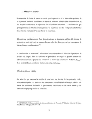 59
3.4 Flujos de potencia
Los estudios de flujos de potencia son de gran importancia en la planeación y diseño de
la expansión futura de los sistemas de potencia, así como también en la determinación de
las mejores condiciones de operación de los sistemas existentes. La información que
principalmente se obtiene es la magnitud y el ángulo de fase del voltaje en cada barra y
las potencias real y reactiva que fluyen en cada línea.
El punto de partida para un flujo de potencia es un diagrama unifilar del sistema de
potencia, a partir del cual se pueden obtener todos los datos necesarios, como datos de
barras, líneas, transformadores27
.
A continuación se presentan 2 métodos en los cuales se basa la solución al problema de
estudio de cargas. Para la solución de problemas de flujos se pueden utilizar las
admitancias mutua y propia que componen la matriz de admitancias de barra, Ybarra o
bien las impedancias propias y mutuas que componen Zbarra.
Método de Gauss – Seidel
La solución que expresa la tensión de una barra en función de las potencias real y
reactiva entregadas a la barra por los generadores o suministrada a la carga conecta a la
barra, las tensiones estimadas o previamente calculadas en las otras barras y las
admitancias propia y mutua de los nudos.
27
STEVENSON. William, Análisis de Sistemas Eléctricos de Potencia-2da
Edición, Editorial McGraw-
Hill, México, 1985, pág. 176-177-178.
 