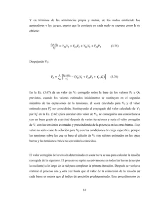 61
Y en términos de las admitancias propia y mutua, de los nudos omitiendo los
generadores y las cargas, puesto que la corriente en cada nudo se expresa como I2 se
obtiene:
∗ = + + + (3.75)
Despejando V2:
= ∗ − ( + + ) (3.76)
En la Ec. (3.67) da un valor de V2 corregido sobre la base de los valores P2 y Q2
previstos, cuando los valores estimados inicialmente se sustituyen en el segundo
miembro de las expresiones de la tensiones, el valor calculado para V2 y el valor
estimado para ∗
no coincidirán. Sustituyendo el conjugado del valor calculado de V2
por ∗
en la Ec. (3.67) para calcular otro valor de V2, se conseguiría una concordancia
con un buen grado de exactitud después de varias iteraciones y seria el valor corregido
de V2 con las tensiones estimadas y prescindiendo de la potencia en las otras barras. Este
valor no sería como la solución para V2 con las condiciones de carga especifica, porque
las tensiones sobre las que se basa el cálculo de V2 son valores estimados en las otras
barras y las tensiones reales no son todavía conocidas.
El valor corregido de la tensión determinado en cada barra se usa para calcular la tensión
corregida de la siguiente. El proceso se repite sucesivamente en todas las barras (excepto
la oscilante) a lo largo de la red para completar la primera iteración. Después se vuelve a
realizar el proceso una y otra vez hasta que el valor de la corrección de la tensión en
cada barra es menor que el índice de precisión predeterminado. Este procedimiento de
 