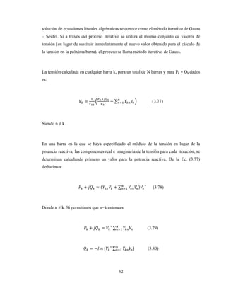 62
solución de ecuaciones lineales algebraicas se conoce como el método iterativo de Gauss
– Seidel. Si a través del proceso iterativo se utiliza el mismo conjunto de valores de
tensión (en lugar de sustituir inmediatamente el nuevo valor obtenido para el cálculo de
la tensión en la próxima barra), el proceso se llama método iterativo de Gauss.
La tensión calculada en cualquier barra k, para un total de N barras y para Pk y Qk dados
es:
= ∗ − ∑ (3.77)
Siendo n ≠ k.
En una barra en la que se haya especificado el módulo de la tensión en lugar de la
potencia reactiva, las componentes real e imaginaria de la tensión para cada iteración, se
determinan calculando primero un valor para la potencia reactiva. De la Ec. (3.77)
deducimos:
+ = ( + ∑ ) ∗
(3.78)
Donde n ≠ k. Si permitimos que n=k entonces
+ = ∗
∑ (3.79)
= − 	 ∗
∑ (3.80)
 