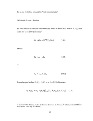 63
En la que el símbolo Im significa “parte imaginaria de”.
Método de Newton – Raphson
En este método se considera un sistema de n barras en donde en la barra k, Pk y Qk, están
dadas por la Ec. (3.81) en donde28
+ = ∗
∑ (3.81)
Donde:
= − (3.82)
Y
= + (3.83)
Reemplazando las Ecs. (3.82) y (3.83) en la Ec. (3.81) obtenemos:
+ = ( − ) ∑ ( + )( − ) (3.84)
28
STEVENSON. William, Análisis de Sistemas Eléctricos de Potencia-2da
Edición, Editorial McGraw-
Hill, México, 1985, pág. 182-183-184.
 