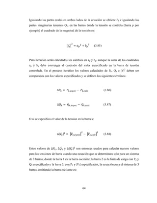 64
Igualando las partes reales en ambos lados de la ecuación se obtiene Pk e igualando las
partes imaginarias tenemos Qk. en las barras donde la tensión se controla (barra p por
ejemplo) el cuadrado de la magnitud de la tensión es:
= + (3.85)
Para iteración serán calculados los cambios en ap y bp, aunque la suma de los cuadrados
ap y bp deba converger al cuadrado del valor especificado en la barra de tensión
controlada. En el proceso iterativo los valores calculados de Pk, Qk o |V|2
deben ser
comparados con los valores especificados y se definen los siguientes términos:
∆ =	 , −	 , (3.86)
∆ =	 , −	 , (3.87)
O si se especifica el valor de la tensión en la barra k:
∆| | =	 , −	 , (3.88)
Estos valores de ∆ , ∆ y ∆| | son entonces usados para calcular nuevos valores
para las tensiones de barra usando una ecuación que se determinara solo para un sistema
de 3 barras, donde la barra 1 es la barra oscilante, la barra 2 es la barra de carga con P2 y
Q2 especificado y la barra 3, con P3 y |V3| especificados, la ecuación para el sistema de 3
barras, omitiendo la barra oscilante es:
 