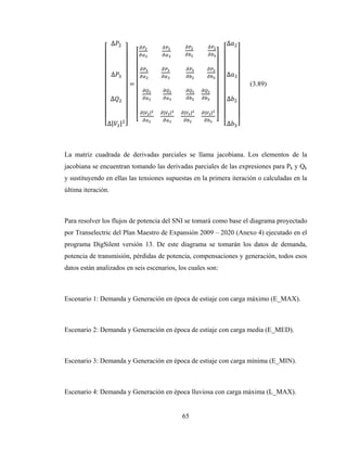 65
∆
∆
∆
∆| |
=
		 			 		 			 		 			
		
		
						 	 			
| | | | | | | |
			
∆
∆
∆
∆
(3.89)
La matriz cuadrada de derivadas parciales se llama jacobiana. Los elementos de la
jacobiana se encuentran tomando las derivadas parciales de las expresiones para Pk y Qk
y sustituyendo en ellas las tensiones supuestas en la primera iteración o calculadas en la
última iteración.
Para resolver los flujos de potencia del SNI se tomará como base el diagrama proyectado
por Transelectric del Plan Maestro de Expansión 2009 – 2020 (Anexo 4) ejecutado en el
programa DigSilent versión 13. De este diagrama se tomarán los datos de demanda,
potencia de transmisión, pérdidas de potencia, compensaciones y generación, todos esos
datos están analizados en seis escenarios, los cuales son:
Escenario 1: Demanda y Generación en época de estiaje con carga máximo (E_MAX).
Escenario 2: Demanda y Generación en época de estiaje con carga media (E_MED).
Escenario 3: Demanda y Generación en época de estiaje con carga mínima (E_MIN).
Escenario 4: Demanda y Generación en época lluviosa con carga máxima (L_MAX).
 