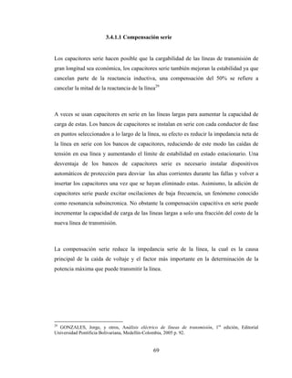 69
3.4.1.1 Compensación serie
Los capacitores serie hacen posible que la cargabilidad de las líneas de transmisión de
gran longitud sea económica, los capacitores serie también mejoran la estabilidad ya que
cancelan parte de la reactancia inductiva, una compensación del 50% se refiere a
cancelar la mitad de la reactancia de la línea29
A veces se usan capacitores en serie en las líneas largas para aumentar la capacidad de
carga de estas. Los bancos de capacitores se instalan en serie con cada conductor de fase
en puntos seleccionados a lo largo de la línea, su efecto es reducir la impedancia neta de
la línea en serie con los bancos de capacitores, reduciendo de este modo las caídas de
tensión en esa línea y aumentando el límite de estabilidad en estado estacionario. Una
desventaja de los bancos de capacitores serie es necesario instalar dispositivos
automáticos de protección para desviar las altas corrientes durante las fallas y volver a
insertar los capacitores una vez que se hayan eliminado estas. Asimismo, la adición de
capacitores serie puede excitar oscilaciones de baja frecuencia, un fenómeno conocido
como resonancia subsincronica. No obstante la compensación capacitiva en serie puede
incrementar la capacidad de carga de las líneas largas a solo una fracción del costo de la
nueva línea de transmisión.
La compensación serie reduce la impedancia serie de la línea, la cual es la causa
principal de la caída de voltaje y el factor más importante en la determinación de la
potencia máxima que puede transmitir la línea.
29
GONZALES, Jorge, y otros, Análisis eléctrico de líneas de transmisión, 1ra
edición, Editorial
Universidad Pontificia Bolivariana, Medellín-Colombia, 2005 p. 92.
 