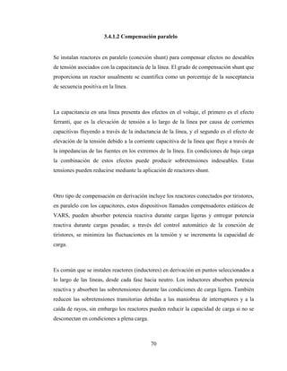 70
3.4.1.2 Compensación paralelo
Se instalan reactores en paralelo (conexión shunt) para compensar efectos no deseables
de tensión asociados con la capacitancia de la línea. El grado de compensación shunt que
proporciona un reactor usualmente se cuantifica como un porcentaje de la susceptancia
de secuencia positiva en la línea.
La capacitancia en una línea presenta dos efectos en el voltaje, el primero es el efecto
ferranti, que es la elevación de tensión a lo largo de la línea por causa de corrientes
capacitivas fluyendo a través de la inductancia de la línea, y el segundo es el efecto de
elevación de la tensión debido a la corriente capacitiva de la línea que fluye a través de
la impedancias de las fuentes en los extremos de la línea. En condiciones de baja carga
la combinación de estos efectos puede producir sobretensiones indeseables. Estas
tensiones pueden reducirse mediante la aplicación de reactores shunt.
Otro tipo de compensación en derivación incluye los reactores conectados por tiristores,
en paralelo con los capacitores, estos dispositivos llamados compensadores estáticos de
VARS, pueden absorber potencia reactiva durante cargas ligeras y entregar potencia
reactiva durante cargas pesadas; a través del control automático de la conexión de
tiristores, se minimiza las fluctuaciones en la tensión y se incrementa la capacidad de
carga.
Es común que se instalen reactores (inductores) en derivación en puntos seleccionados a
lo largo de las líneas, desde cada fase hacia neutro. Los inductores absorben potencia
reactiva y absorben las sobretensiones durante las condiciones de carga ligera. También
reducen las sobretensiones transitorias debidas a las maniobras de interruptores y a la
caída de rayos, sin embargo los reactores pueden reducir la capacidad de carga si no se
desconectan en condiciones a plena carga.
 