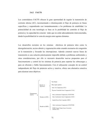 71
3.4.2 FACTS
Los controladores FACTS ofrecen la gran oportunidad de regular la transmisión de
corriente alterna (AC), incrementando o disminuyendo el flujo de potencia en líneas
específicas y respondiendo casi instantáneamente a los problemas de estabilidad. La
potencialidad de esta tecnología se basa en la posibilidad de controlar el flujo de
potencia y la capacidad de conectar redes que no están adecuadamente interconectadas,
dando la posibilidad de la venta de energía entre agentes distantes.
Los desarrollos recientes en los sistemas eléctricos de potencia tales como la
desregularización, acceso abierto y cogeneración están creando escenarios de congestión
en la transmisión y forzando las interrupciones. Además construir nuevas líneas de
transmisión es una solución prácticamente imposible debido a problemas ambientales y
otras consideraciones, por ello es necesario desarrollar nuevas propuestas para el
funcionamiento y control de los sistemas de potencia para soportar las sobrecargas y
para un eficiente y fiable funcionamiento. Con el subyacente concepto de un control
independiente del flujo de potencies activa y reactiva, ofrece una alternativa atractiva
para alcanzar estos objetivos.
 