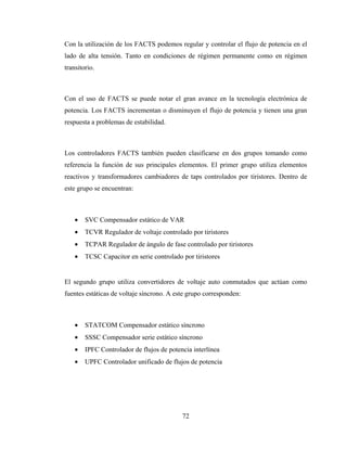 72
Con la utilización de los FACTS podemos regular y controlar el flujo de potencia en el
lado de alta tensión. Tanto en condiciones de régimen permanente como en régimen
transitorio.
Con el uso de FACTS se puede notar el gran avance en la tecnología electrónica de
potencia. Los FACTS incrementan o disminuyen el flujo de potencia y tienen una gran
respuesta a problemas de estabilidad.
Los controladores FACTS también pueden clasificarse en dos grupos tomando como
referencia la función de sus principales elementos. El primer grupo utiliza elementos
reactivos y transformadores cambiadores de taps controlados por tiristores. Dentro de
este grupo se encuentran:
• SVC Compensador estático de VAR
• TCVR Regulador de voltaje controlado por tiristores
• TCPAR Regulador de ángulo de fase controlado por tiristores
• TCSC Capacitor en serie controlado por tiristores
El segundo grupo utiliza convertidores de voltaje auto conmutados que actúan como
fuentes estáticas de voltaje síncrono. A este grupo corresponden:
• STATCOM Compensador estático síncrono
• SSSC Compensador serie estático síncrono
• IPFC Controlador de flujos de potencia interlínea
• UPFC Controlador unificado de flujos de potencia
 