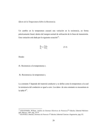 28
Efecto de la Temperatura Sobre la Resistencia.
Un cambio en la temperatura causará una variación en la resistencia, en forma
prácticamente lineal, dentro del margen normal de utilización de la línea de transmisión.
Esta variación está dada por la siguiente ecuación14
:
= (3.3)
Donde:
R1: Resistencia a la temperaturas t1
R2: Resistencia a la temperatura t2
La constante T depende del material conductor y se define como la temperatura a la cual
la resistencia del conductor es igual a cero. Los datos de esta constante se encuentran en
la tabla 915
.
14
STEVENSON. William, Análisis de Sistemas Eléctricos de Potencia-2da
Edición, Editorial McGraw-
Hill, México, 1985, pág. 34-35.
15
GLOVER.J, Duncan, Sistemas de Potencia-3ra
Edición, Editorial Ciencias e Ingenierías, pág.152.
 