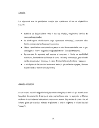 73
Ventajas
Las siguientes son las principales ventajas que representan el uso de dispositivos
FACTS:
• Permiten un mayor control sobre el flujo de potencia, dirigiéndolo a través de
rutas predeterminadas;
• Se puede operar con niveles de carga seguros (sin sobrecarga) y cercanos a los
límites térmicos de las líneas de transmisión;
• Mayor capacidad de transferencia de potencia entre áreas controladas, con lo que
el margen de reserva en generación puede reducirse considerablemente;
• Incrementan la seguridad del sistema al aumentar el límite de estabilidad
transitoria, limitando las corrientes de corto circuito y sobrecargas, previniendo
salidas en cascada, y limitando el efecto de otras fallas en el sistema y equipos;
• Amortiguan oscilaciones del sistema de potencia que dañan los equipos y limitan
la capacidad de transmisión disponible;
Aspectos operativos
En un sistema eléctrico de potencia se presentan contingencias entre las que pueden estar
la pérdida de generación de carga, de una o varias líneas; una vez que éstas se liberan
mediante la operación de interruptores, relevadores u otros dispositivos de protección, el
sistema queda en un estado llamado de postfalla, si éste es aceptable el sistema se dice
“seguro”.
 
