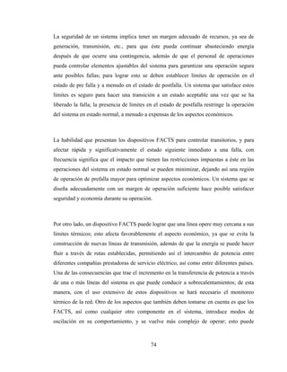 74
La seguridad de un sistema implica tener un margen adecuado de recursos, ya sea de
generación, transmisión, etc., para que éste pueda continuar abasteciendo energía
después de que ocurre una contingencia, además de que el personal de operaciones
pueda controlar elementos ajustables del sistema para garantizar una operación segura
ante posibles fallas; para lograr esto se deben establecer límites de operación en el
estado de pre falla y a menudo en el estado de postfalla. Un sistema que satisface estos
límites es seguro para hacer una transición a un estado aceptable una vez que se ha
liberado la falla; la presencia de límites en el estado de postfalla restringe la operación
del sistema en estado normal, a menudo a expensas de los aspectos económicos.
La habilidad que presentan los dispositivos FACTS para controlar transitorios, y para
afectar rápida y significativamente el estado siguiente inmediato a una falla, con
frecuencia significa que el impacto que tienen las restricciones impuestas a éste en las
operaciones del sistema en estado normal se pueden minimizar, dejando así una región
de operación de prefalla mayor para optimizar aspectos económicos. Un sistema que se
diseña adecuadamente con un margen de operación suficiente hace posible satisfacer
seguridad y economía durante su operación.
Por otro lado, un dispositivo FACTS puede lograr que una línea opere muy cercana a sus
límites térmicos; esto afecta favorablemente el aspecto económico, ya que se evita la
construcción de nuevas líneas de transmisión, además de que la energía se puede hacer
fluir a través de rutas establecidas, permitiendo así el intercambio de potencia entre
diferentes compañías prestadoras de servicio eléctrico, así como entre diferentes países.
Una de las consecuencias que trae el incremento en la transferencia de potencia a través
de una o más líneas del sistema es que puede conducir a sobrecalentamientos; de esta
manera, con el uso extensivo de estos dispositivos se hará necesario el monitoreo
térmico de la red. Otro de los aspectos que también deben tomarse en cuenta es que los
FACTS, así como cualquier otro componente en el sistema, introduce modos de
oscilación en su comportamiento, y se vuelve más complejo de operar; esto puede
 