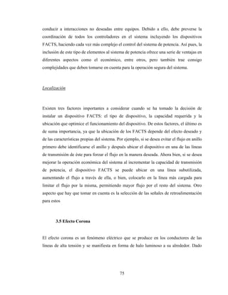 75
conducir a interacciones no deseadas entre equipos. Debido a ello, debe preverse la
coordinación de todos los controladores en el sistema incluyendo los dispositivos
FACTS, haciendo cada vez más complejo el control del sistema de potencia. Así pues, la
inclusión de este tipo de elementos al sistema de potencia ofrece una serie de ventajas en
diferentes aspectos como el económico, entre otros, pero también trae consigo
complejidades que deben tomarse en cuenta para la operación segura del sistema.
Localización
Existen tres factores importantes a considerar cuando se ha tomado la decisión de
instalar un dispositivo FACTS: el tipo de dispositivo, la capacidad requerida y la
ubicación que optimice el funcionamiento del dispositivo. De estos factores, el último es
de suma importancia, ya que la ubicación de los FACTS depende del efecto deseado y
de las características propias del sistema. Por ejemplo, si se desea evitar el flujo en anillo
primero debe identificarse el anillo y después ubicar el dispositivo en una de las líneas
de transmisión de éste para forzar el flujo en la manera deseada. Ahora bien, si se desea
mejorar la operación económica del sistema al incrementar la capacidad de transmisión
de potencia, el dispositivo FACTS se puede ubicar en una línea subutilizada,
aumentando el flujo a través de ella, o bien, colocarlo en la línea más cargada para
limitar el flujo por la misma, permitiendo mayor flujo por el resto del sistema. Otro
aspecto que hay que tomar en cuenta es la selección de las señales de retroalimentación
para estos
3.5 Efecto Corona
El efecto corona es un fenómeno eléctrico que se produce en los conductores de las
líneas de alta tensión y se manifiesta en forma de halo luminoso a su alrededor. Dado
 