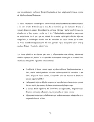 76
que los conductores suelen ser de sección circular, el halo adopta una forma de corona,
de ahí el nombre del fenómeno.
El efecto corona está causado por la ionización del aire circundante al conductor debido
a los altos niveles de tensión de la línea. En el momento que las moléculas de aire se
ionizan, éstas son capaces de conducir la corriente eléctrica y parte los electrones que
circulan por la línea pasan a circular por el aire. Tal circulación producirá un incremento
de temperatura en el gas, que se tornará de un color rojizo para niveles bajos de
temperatura, o azulado para niveles altos. La intensidad del efecto corona, por lo tanto,
se puede cuantificar según el color del halo, que será rojizo en aquellos casos leves y
azulado (Figura 17) para los más severos.
Las líneas eléctricas se diseñan para que el efecto corona sea mínimo, puesto que
también suponen una pérdida en su capacidad de transporte de energía; en su aparición e
intensidad influyen los siguientes condicionantes:
• Tensión de la línea: cuanto mayor sea la tensión de funcionamiento de la
línea, mayor será el gradiente eléctrico en la superficie de los cables y, por
tanto, mayor el efecto corona. En realidad sólo se produce en líneas de
tensión superior a 80KV.
• La humedad relativa del aire: una mayor humedad, especialmente en caso de
lluvia o niebla, incrementa de forma importante el efecto corona.
• El estado de la superficie del conductor: las rugosidades, irregularidades,
defectos, impurezas adheridas, etc., incrementan el efecto corona.
• Número de conductores: el efecto corona será menor cuanto más conductores
tenga cada fase de la línea.
 