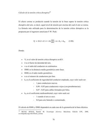 78
Cálculo de la tensión crítica disruptiva30
El efecto corona se producirá cuando la tensión de la línea supere la tensión crítica
disruptiva del aire, es decir, aquel nivel de tensión por encima del cual el aire se ioniza.
La fórmula más utilizada para la determinación de la tensión crítica disruptiva es la
propuesta por el ingeniero americano F.W. Peek:
= 21.2 ∗ ∗ ∗ ∗ ∗ ∗ (3.90)
Donde:
• Vc es el valor de tensión crítica disruptiva en KV.
• δ es el factor de densidad del aire.
• r es el radio del conductor en centímetros.
• DMG es la distancia media geométrica entre fases.
• RMG es el radio medio geométrico.
• n es el número de conductores por fase.
• kr es el coeficiente de rugosidad del conductor empleado, cuyo valor suele ser:
- 1 para conductores nuevos.
- 0,98 - 0,93 para conductores viejos (con protuberancias).
- 0,87 - 0,83 para cables formados por hilos.
• km es el coeficiente medioambiental, cuyo valor suele ser:
- 1 cuando el aire es seco.
- 0,8 para aire húmedo o contaminado.
El cálculo de RMG y DMG dependerá en cada caso de la geometría de la línea eléctrica.
30
MUJAL ROSAS, Ramón M. Tecnología eléctrica. Barcelona: Edición UPC, 2000,
es.wikipedia.org/wiki/Efecto_corona
 