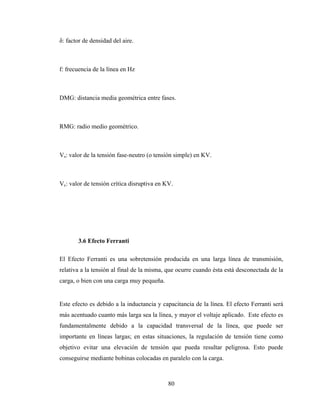 80
δ: factor de densidad del aire.
f: frecuencia de la línea en Hz
DMG: distancia media geométrica entre fases.
RMG: radio medio geométrico.
Vs: valor de la tensión fase-neutro (o tensión simple) en KV.
Vc: valor de tensión crítica disruptiva en KV.
3.6 Efecto Ferranti
El Efecto Ferranti es una sobretensión producida en una larga línea de transmisión,
relativa a la tensión al final de la misma, que ocurre cuando ésta está desconectada de la
carga, o bien con una carga muy pequeña.
Este efecto es debido a la inductancia y capacitancia de la línea. El efecto Ferranti será
más acentuado cuanto más larga sea la línea, y mayor el voltaje aplicado. Este efecto es
fundamentalmente debido a la capacidad transversal de la línea, que puede ser
importante en líneas largas; en estas situaciones, la regulación de tensión tiene como
objetivo evitar una elevación de tensión que pueda resultar peligrosa. Esto puede
conseguirse mediante bobinas colocadas en paralelo con la carga.
 
