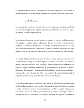 81
Es importante reducir el efecto Ferranti ya que, una elevación peligrosa de la tensión en
el extremo receptor de la línea, puede provocar efectos destructivos en las instalaciones.
3.6.1 Reactores
Los reactores de potencia son el medio más compacto y de mejor relación coste-eficacia
para compensar la generación capacitiva en líneas de alta tensión de transmisión larga o
en sistemas de cables de gran longitud.
Las soluciones alternativas son más costosas, se traducen en mayores pérdidas, requieren
más equipos y exigen recursos adicionales. Usados en servicio permanente para
estabilizar la transmisión de potencia, o conectados solamente en condiciones de carga
ligera para control de tensión, los reactores de potencia combinan alta eficacia con bajos
costes de ciclo de vida para reducir los costes de transmisión y aumentar los beneficios.
El diseño y la fabricación de los reactores de potencia exigen ingeniería avanzada, mano
de obra de alta calidad y un excepcional grado de limpieza en el taller. Cada reactor de
potencia del tipo de núcleo es único, diseñado y construido en estrecha colaboración con
el cliente. Aunque el aspecto sea similar al de un transformador de potencia en diseño y
aislamiento del devanado – para optimizar la fiabilidad y la relación coste-eficacia, y
minimizar los costes de ciclo de vida – las corrientes de entrada, la linealidad, la
generación de armónicas y la simetría entre fases son muy distintas.
El corazón de cada reactor es su núcleo. Están hechos de chapa de acero laminado radial
de alta calidad, cortadas con una estrecha tolerancia de un cuarto de milímetro. Apiladas
y unidas para formar un sólido elemento de núcleo. Las chapas se apilan estrechamente
para formar secciones de “cuña”, que se introducen en una base circular para formar un
elemento de núcleo. El laminado radial impide la entrada del flujo en las superficies
 