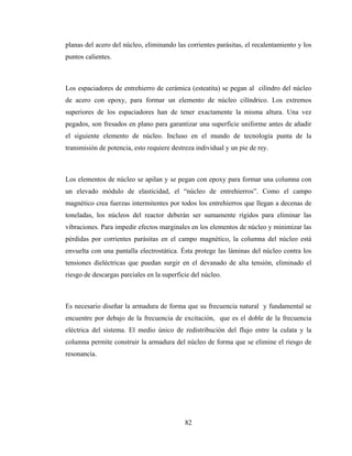 82
planas del acero del núcleo, eliminando las corrientes parásitas, el recalentamiento y los
puntos calientes.
Los espaciadores de entrehierro de cerámica (esteatita) se pegan al cilindro del núcleo
de acero con epoxy, para formar un elemento de núcleo cilíndrico. Los extremos
superiores de los espaciadores han de tener exactamente la misma altura. Una vez
pegados, son fresados en plano para garantizar una superficie uniforme antes de añadir
el siguiente elemento de núcleo. Incluso en el mundo de tecnología punta de la
transmisión de potencia, esto requiere destreza individual y un pie de rey.
Los elementos de núcleo se apilan y se pegan con epoxy para formar una columna con
un elevado módulo de elasticidad, el “núcleo de entrehierros”. Como el campo
magnético crea fuerzas intermitentes por todos los entrehierros que llegan a decenas de
toneladas, los núcleos del reactor deberán ser sumamente rígidos para eliminar las
vibraciones. Para impedir efectos marginales en los elementos de núcleo y minimizar las
pérdidas por corrientes parásitas en el campo magnético, la columna del núcleo está
envuelta con una pantalla electrostática. Ésta protege las láminas del núcleo contra los
tensiones dieléctricas que puedan surgir en el devanado de alta tensión, eliminado el
riesgo de descargas parciales en la superficie del núcleo.
Es necesario diseñar la armadura de forma que su frecuencia natural y fundamental se
encuentre por debajo de la frecuencia de excitación, que es el doble de la frecuencia
eléctrica del sistema. El medio único de redistribución del flujo entre la culata y la
columna permite construir la armadura del núcleo de forma que se elimine el riesgo de
resonancia.
 