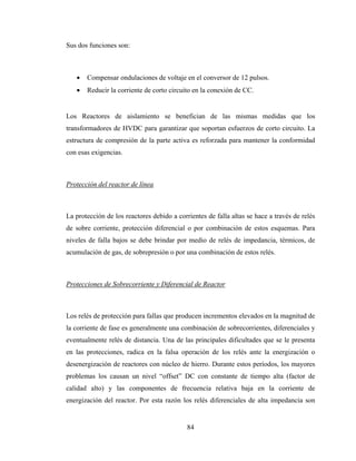 84
Sus dos funciones son:
• Compensar ondulaciones de voltaje en el conversor de 12 pulsos.
• Reducir la corriente de corto circuito en la conexión de CC.
Los Reactores de aislamiento se benefician de las mismas medidas que los
transformadores de HVDC para garantizar que soportan esfuerzos de corto circuito. La
estructura de compresión de la parte activa es reforzada para mantener la conformidad
con esas exigencias.
Protección del reactor de línea
La protección de los reactores debido a corrientes de falla altas se hace a través de relés
de sobre corriente, protección diferencial o por combinación de estos esquemas. Para
niveles de falla bajos se debe brindar por medio de relés de impedancia, térmicos, de
acumulación de gas, de sobrepresión o por una combinación de estos relés.
Protecciones de Sobrecorriente y Diferencial de Reactor
Los relés de protección para fallas que producen incrementos elevados en la magnitud de
la corriente de fase es generalmente una combinación de sobrecorrientes, diferenciales y
eventualmente relés de distancia. Una de las principales dificultades que se le presenta
en las protecciones, radica en la falsa operación de los relés ante la energización o
desenergización de reactores con núcleo de hierro. Durante estos períodos, los mayores
problemas los causan un nivel “offset” DC con constante de tiempo alta (factor de
calidad alto) y las componentes de frecuencia relativa baja en la corriente de
energización del reactor. Por esta razón los relés diferenciales de alta impedancia son
 