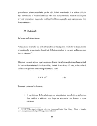 85
generalmente más recomendados que los relés de baja impedancia. Si se utilizan relés de
baja impedancia, es recomendable que éstos sean suficientemente insensibilizados para
prevenir operaciones indeseadas o utilizar los filtros adecuados que supriman este tipo
de componentes.
3.7 Efecto Joule
La ley de Joule enuncia que:
“El calor que desarrolla una corriente eléctrica al pasar por un conductor es directamente
proporcional a la resistencia, al cuadrado de la intensidad de la corriente y el tiempo que
dura la corriente31
".
El uso de corriente alterna para transmisión de energía se hizo evidente por la capacidad
de los transformadores eleven la tensión y reducir la corriente eléctrica, reduciendo al
cuadrado las pérdidas en la línea por el Efecto Joule:
= ∗ (3.1)
Tomando en cuenta lo siguiente:
• El movimiento de los electrones por un conductor imperfecto no es limpio,
sino caótico y violento, con impactos continuos con átomos y otros
electrones.
31
CONSTANTE, Andrés, Potencia eléctrica, Universidad Laica Eloy Alfaro, Manta - Ecuador
www.monografias.com/trabajos14/trmnpot/trmnpot2.shtml
 