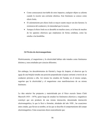 86
• Como consecuencia inevitable de estos impactos, cualquier objeto se calienta
cuando lo recorre una corriente eléctrica. Este fenómeno se conoce como
efecto Joule.
• El calentamiento por efecto Joule es mayor cuanto mayor son dos factores: la
resistencia del conductor y la intensidad que lo recorre.
• Aunque el efecto Joule no es deseable en muchos casos, es la base de muchos
de los aparatos eléctricos que empleamos de forma cotidiana, como las
estufas o las bombillas.
3.8 Niveles de electromagnetismo
Históricamente, el magnetismo y la electricidad habían sido tratados como fenómenos
distintos y eran estudiados por ciencias diferentes.
Sin embargo, los descubrimientos de Oersted y luego de Ampere, al observar que la
aguja de una brújula tomaba una posición perpendicular al pasar corriente a través de un
conductor próximo a ella. Así mismo los estudios de Faraday en el mismo campo,
sugerían que la electricidad y el magnetismo eran manifestaciones de un mismo
fenómeno.
La idea anterior fue propuesta y materializada por el físico escocés James Clerk
Maxwell (1831 - 1879), quien luego de estudiar los fenómenos eléctricos y magnéticos
concluyó que son producto de una misma interacción, denominada interacción
electromagnética, lo que le llevó a formular, alrededor del año 1850 , las ecuaciones
antes citadas, que llevan su nombre, en las que se describe el comportamiento del campo
electromagnético. Estas ecuaciones dicen esencialmente que:
 
