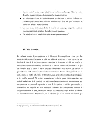 87
• Existen portadores de cargas eléctricas, y las líneas del campo eléctrico parten
desde las cargas positivas y terminan en las cargas negativas.
• No existen portadores de carga magnética; por lo tanto, el número de líneas del
campo magnético que salen desde un volumen dado, debe ser igual al número de
líneas que entran a dicho volumen.
• Un imán en movimiento, o, dicho de otra forma, un campo magnético variable,
genera una corriente eléctrica llamada corriente inducida.
• Cargas eléctricas en movimiento generan campos magnéticos32
.
3.9 Caída de tensión
La caída de tensión de un conductor es la diferencia de potencial que existe entre los
extremos del mismo. Este valor se mide en voltios y representa el gasto de fuerza que
implica el paso de la corriente por ese conductor. Así mismo, la caída de tensión es
medida frecuentemente en tanto por ciento de la tensión nominal de la fuente de la que
se alimenta. Por lo tanto, si en un circuito alimentado a 400 Voltios de tensión se
prescribe una caída máxima de tensión de una instalación del 5%, esto significará que en
dicho tramo no podrá haber más de 20 voltios, que sería la tensión perdida con respecto
a la tensión nominal. No existe un conductor perfecto, pues todos presentan una
resistividad al paso de la corriente por muy pequeña que sea, por este motivo ocurre que
un conductor incrementa la oposición al paso de la corriente, a medida que también va
aumentando su longitud. Si esta resistencia aumenta, por consiguiente aumenta el
desgaste de fuerza, es decir, la caída de tensión. Podríamos decir que la caída de tensión
de un conductor viene determinada por la relación que existe entre la resistencia que
32
http://genesis.uag.mx/edmedia/material/fisicaII/electromagnetismo.cfm
 