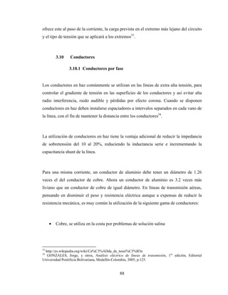 88
ofrece este al paso de la corriente, la carga prevista en el extremo más lejano del circuito
y el tipo de tensión que se aplicará a los extremos33
.
3.10 Conductores
3.10.1 Conductores por fase
Los conductores en haz comúnmente se utilizan en las líneas de extra alta tensión, para
controlar el gradiente de tensión en las superficies de los conductores y así evitar alta
radio interferencia, ruido audible y pérdidas por efecto corona. Cuando se disponen
conductores en haz deben instalarse espaciadores a intervalos separados en cada vano de
la línea, con el fin de mantener la distancia entre los conductores34
.
La utilización de conductores en haz tiene la ventaja adicional de reducir la impedancia
de sobretensión del 10 al 20%, reduciendo la inductancia serie e incrementando la
capacitancia shunt de la línea.
Para una misma corriente, un conductor de aluminio debe tener un diámetro de 1.26
veces el del conductor de cobre. Ahora un conductor de aluminio es 3.2 veces más
liviano que un conductor de cobre de igual diámetro. En líneas de transmisión aéreas,
pensando en disminuir el peso y resistencia eléctrica aunque a expensas de reducir la
resistencia mecánica, es muy común la utilización de la siguiente gama de conductores:
• Cobre, se utiliza en la costa por problemas de solución salina
33
http://es.wikipedia.org/wiki/Ca%C3%ADda_de_tensi%C3%B3n
34
GONZALES, Jorge, y otros, Análisis eléctrico de líneas de transmisión, 1ra
edición, Editorial
Universidad Pontificia Bolivariana, Medellín-Colombia, 2005, p.125.
 