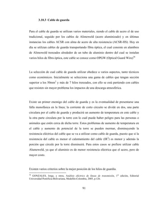 91
3.10.3 Cable de guarda
Para el cable de guarda se utilizan varios materiales, siendo el cable de acero el de uso
tradicional, seguido por los cables de Alimoweld (acero aluminizado) y en últimas
instancias los cables ACSR con alma de acero de alta resistencia (ACSR-HS). Hoy en
día se utilizan cables de guarda transportando fibra óptica, el cual consiste en alambres
de Alimoweld trenzados alrededor de un tubo de aluminio dentro del cual se instalan
varios hilos de fibra óptica, este cable se conoce como OPGW (Optical Guard Wire)36
La selección de cual cable de guarda utilizar obedece a varios aspectos, tanto técnicos
como económicos. Inicialmente se selecciona una gama de cables que tengan sección
superior a los 50mm2
y más de 7 hilos trenzados, con ello se está partiendo con cables
que resisten sin mayor problema los impactos de una descarga atmosférica.
Existe un primer enemigo del cable de guarda y es la eventualidad de presentarse una
falla monofásica en la línea; la corriente de corto circuito se divide en dos, una parte
circulara por el cable de guarda y producirá un aumento de temperatura en este cable y
la otra parte circulara por la torre con lo cual puede haber peligro para las personas o
animales que estén cerca de dicha torre. Estos problemas de aumento de temperatura en
el cable y aumento de potencial de la torre se pueden mermar, disminuyendo la
resistencia eléctrica del cable que se va a utilizar como cable de guarda, puesto que si la
resistencia del cable es menor el calentamiento del cable (IR2
) es menor y además la
porción que circule por la torre disminuirá. Para estos casos se prefiere utilizar cable
Alumoweld, ya que el aluminio es de menor resistencia eléctrica que el acero, pero de
mayor costo.
Existen varios criterios sobre la mejor posición de los hilos de guardia.
36
GONZALES, Jorge, y otros, Análisis eléctrico de líneas de transmisión, 1ra
edición, Editorial
Universidad Pontificia Bolivariana, Medellín-Colombia, 2005, p.126.
 