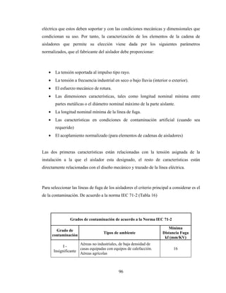 96
eléctrica que estos deben soportar y con las condiciones mecánicas y dimensionales que
condicionan su uso. Por tanto, la caracterización de los elementos de la cadena de
aisladores que permite su elección viene dada por los siguientes parámetros
normalizados, que el fabricante del aislador debe proporcionar:
• La tensión soportada al impulso tipo rayo.
• La tensión a frecuencia industrial en seco o bajo lluvia (interior o exterior).
• El esfuerzo mecánico de rotura.
• Las dimensiones características, tales como longitud nominal mínima entre
partes metálicas o el diámetro nominal máximo de la parte aislante.
• La longitud nominal mínima de la línea de fuga.
• Las características en condiciones de contaminación artificial (cuando sea
requerido)
• El acoplamiento normalizado (para elementos de cadenas de aisladores)
Las dos primeras características están relacionadas con la tensión asignada de la
instalación a la que el aislador esta designado, el resto de características están
directamente relacionadas con el diseño mecánico y trazado de la línea eléctrica.
Para seleccionar las líneas de fuga de los aisladores el criterio principal a considerar es el
de la contaminación. De acuerdo a la norma IEC 71-2 (Tabla 16)
Grados de contaminación de acuerdo a la Norma IEC 71-2
Grado de
contaminación
Tipos de ambiente
Mínima
Distancia Fuga
kf (mm/KV)
I -
Insignificante
Aéreas no industriales, de baja densidad de
casas equipadas con equipos de calefacción.
Aéreas agrícolas
16
 