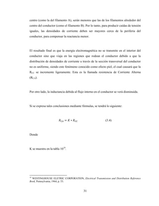 31
centro (como la del filamento A), serán menores que las de los filamentos alrededor del
centro del conductor (como el filamento B). Por lo tanto, para producir caídas de tensión
iguales, las densidades de corriente deben ser mayores cerca de la periferia del
conductor, para compensar la reactancia menor.
El resultado final es que la energía electromagnética no se transmite en el interior del
conductor sino que viaja en las regiones que rodean el conductor debido a que la
distribución de densidades de corriente a través de la sección transversal del conductor
no es uniforme, siendo este fenómeno conocido como efecto piel, el cual causará que la
RCC se incremente ligeramente. Esta es la llamada resistencia de Corriente Alterna
(RCA).
Por otro lado, la inductancia debida al flujo interno en el conductor se verá disminuida.
Si se expresa tales conclusiones mediante fórmulas, se tendrá lo siguiente:
= ∗ (3.4)
Donde
K se muestra en la tabla 1018
.
18
WESTINGHOUSE ELETRIC CORPORATION, Electrical Transmission and Distribution Reference
Book, Pennsylvania, 1964, p. 53.
 