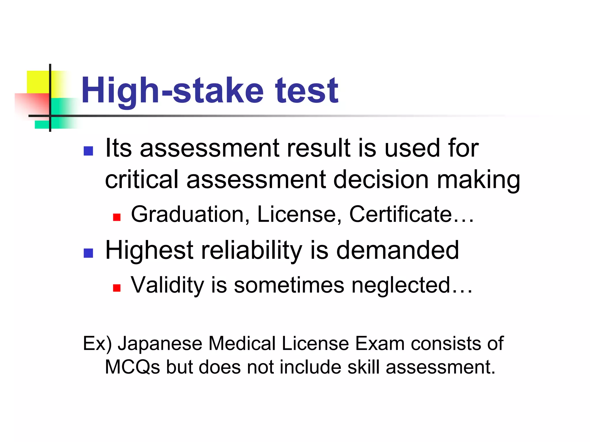 High-stake test
 Its assessment result is used for
critical assessment decision making
 Graduation, License, Certificate…
 Highest reliability is demanded
 Validity is sometimes neglected…
Ex) Japanese Medical License Exam consists of
MCQs but does not include skill assessment.
 